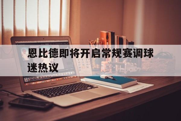 恩比德即将开启常规赛调球迷热议的简单介绍|中欧体育入口